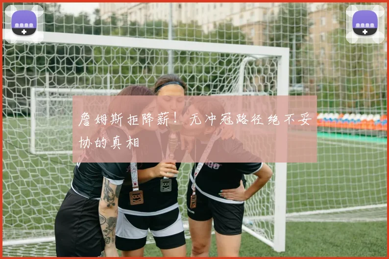 詹姆斯拒降薪!无冲冠路径绝不妥协的真相