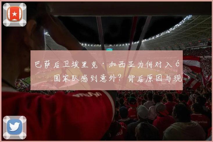 巴萨后卫埃里克·加西亚为何对入选国家队感到意外？背后原因与现状分析