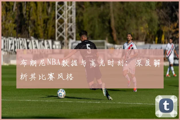 布朗尼NBA数据与高光时刻:深度解析其比赛风格