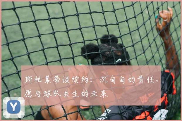 斯帕莱蒂谈续约:沉甸甸的责任,愿与球队共生的未来