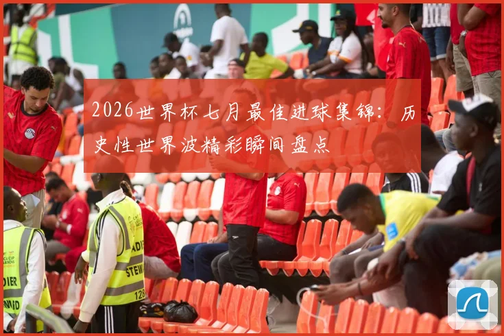 2026世界杯七月最佳进球集锦:历史性世界波精彩瞬间盘点