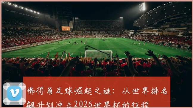 佛得角足球崛起之谜:从世界排名飙升到冲击2026世界杯的征程