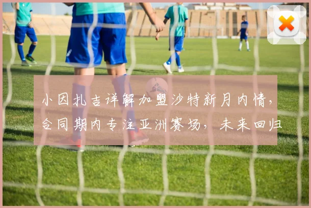 小因扎吉详解加盟沙特新月内情，合同期内专注亚洲赛场，未来回归意大利帅位存变数