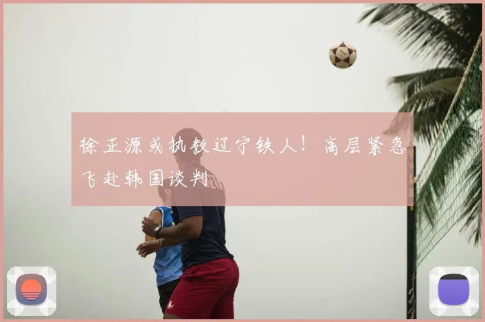 徐正源或执教辽宁铁人！高层紧急飞赴韩国谈判