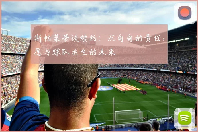 斯帕莱蒂谈续约：沉甸甸的责任，愿与球队共生的未来